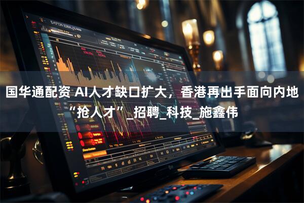国华通配资 AI人才缺口扩大，香港再出手面向内地“抢人才”_招聘_科技_施鑫伟