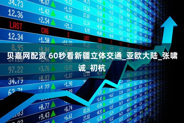 贝嘉网配资 60秒看新疆立体交通_亚欧大陆_张啸诚_初杭