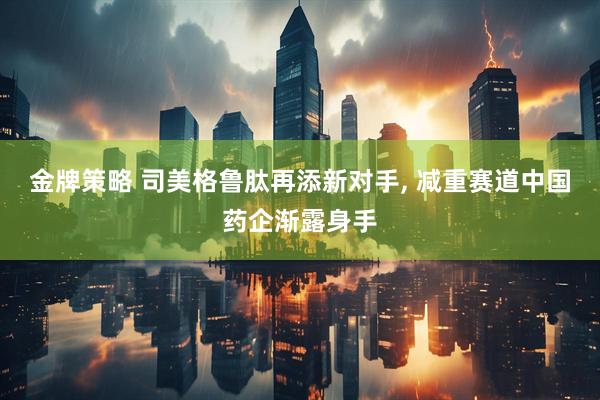 金牌策略 司美格鲁肽再添新对手, 减重赛道中国药企渐露身手