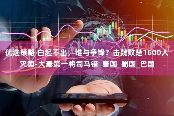 优选策略 白起不出，谁与争锋？击魏败楚1600人灭国-大秦第一将司马错_秦国_蜀国_巴国