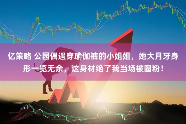 亿策略 公园偶遇穿瑜伽裤的小姐姐，她大月牙身形一览无余，这身材绝了我当场被圈粉！